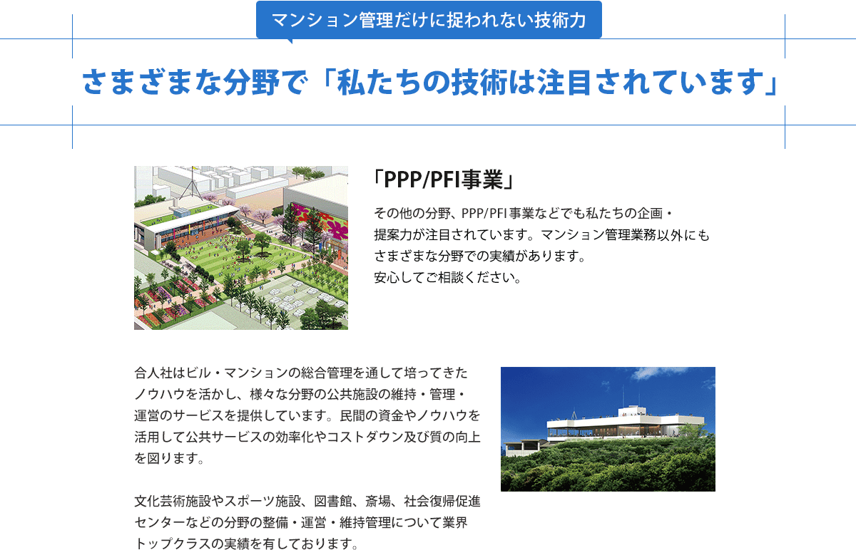 さまざまな分野で私たちの技術は注目されています。PPP/PFI事業などでも企画・提案力が注目され実績があるので安心してご相談ください。文化芸術施設やスポーツ施設、図書館、斎場、社会復帰促進センターなどの分野の整備・運営・維持管理について業界トップクラスの実績です。