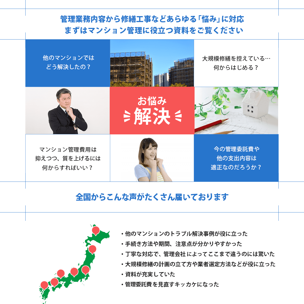 管理業務から修繕工事などのあらゆる悩みを解決。他マンションの解決事例が役立った。手続方法や期間、注意点がわかりやすかった。丁寧な対応だった。大規模修繕計画のたて方や業者選定方法など役立った。資料が充実。管理委託費を見直すきっかけになった。