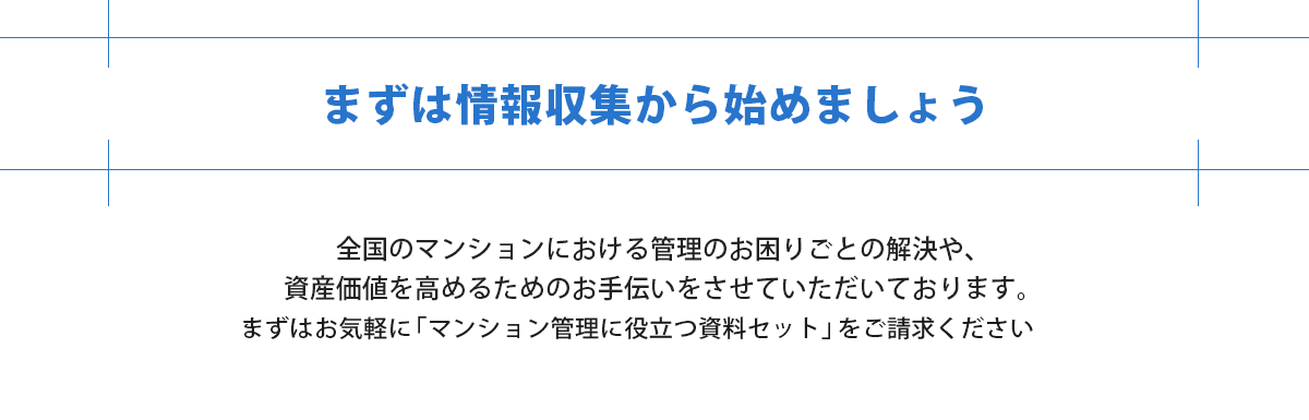 まずは事例の確認や情報収集からはじめましょう。管理の困りごとの解決や資産価値を高める手伝いしています。マンション管理に役立つ資料セットをご請求ください。